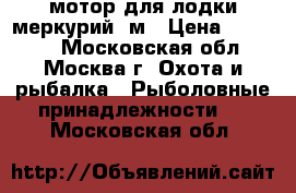 мотор для лодки меркурий 5м › Цена ­ 41 000 - Московская обл., Москва г. Охота и рыбалка » Рыболовные принадлежности   . Московская обл.